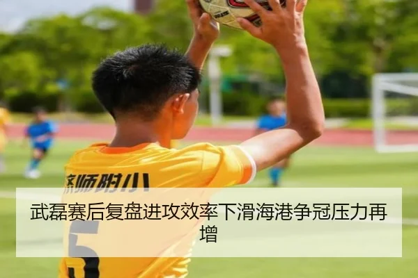 武磊赛后复盘进攻效率下滑海港争冠压力再增