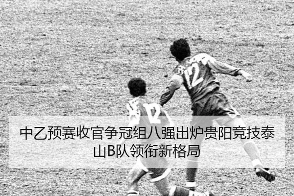 中乙预赛收官争冠组八强出炉贵阳竞技泰山B队领衔新格局